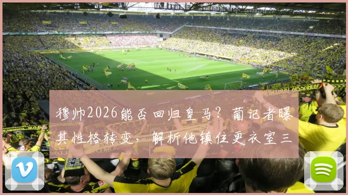 穆帅2026能否回归皇马？葡记者曝其性格转变，解析他镇住更衣室三大优势