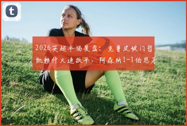 2026英超半场复盘：克鲁皮破门哲凯赖什火速扳平，阿森纳1-1伯恩茅斯数据解析与战术看点