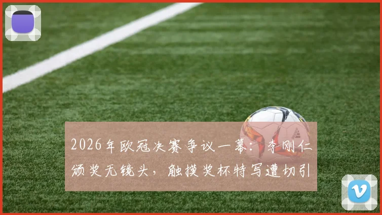 2026年欧冠决赛争议一幕：李刚仁颁奖无镜头，触摸奖杯特写遭切引球迷热议
