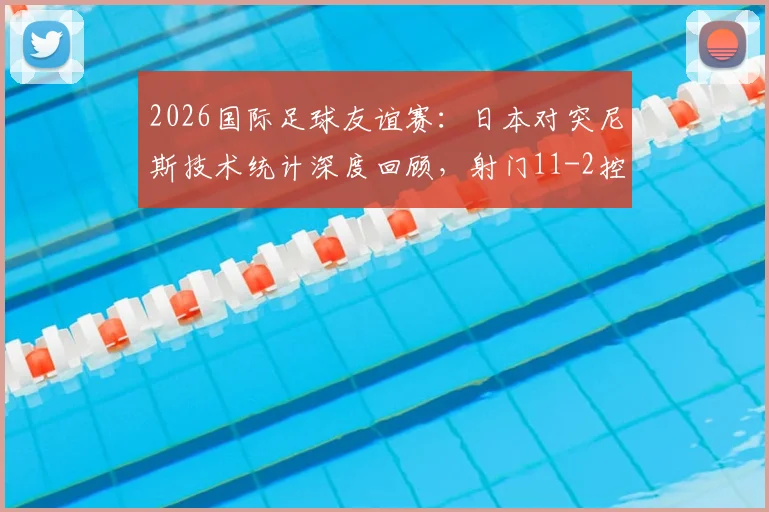 2026国际足球友谊赛：日本对突尼斯技术统计深度回顾，射门11-2控球超六成