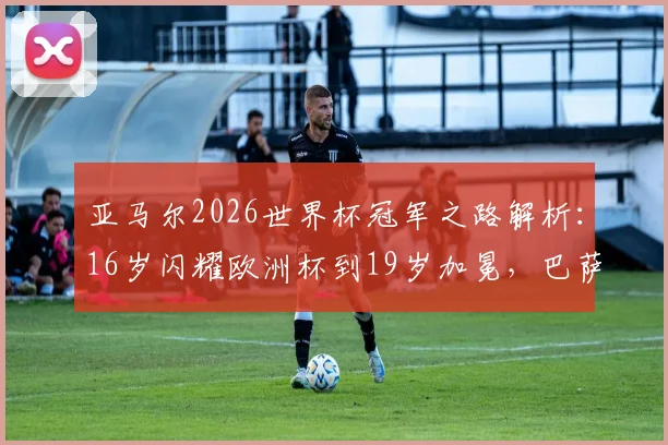 亚马尔2026世界杯冠军之路解析：16岁闪耀欧洲杯到19岁加冕，巴萨新王身价暴涨与未来展望，对比姆巴佩谁是足坛新领袖