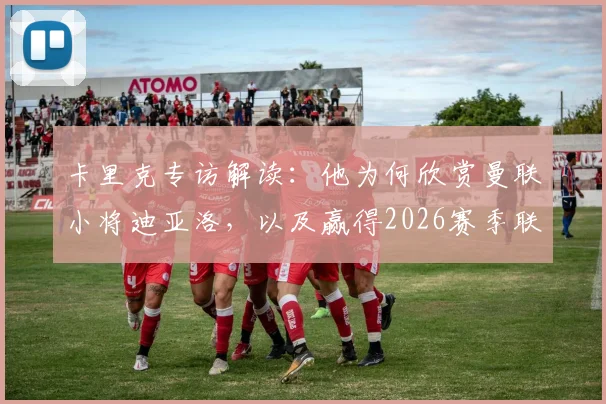 卡里克专访解读：他为何欣赏曼联小将迪亚洛，以及赢得2026赛季联赛冠军的终极目标规划