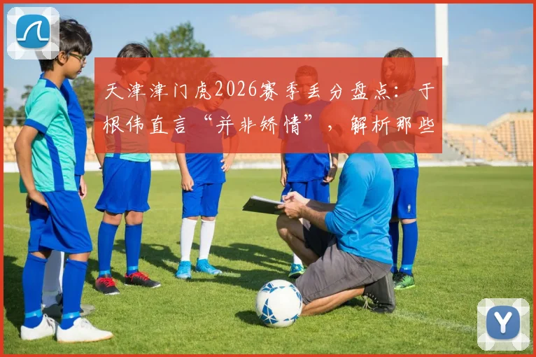 天津津门虎2026赛季丢分盘点：于根伟直言“并非矫情”，解析那些“无缘无故”丢失的关键分数