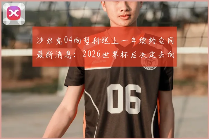 沙尔克04向哲科送上一年续约合同最新消息：2026世界杯后决定去向，合同细节与球员考量分析
