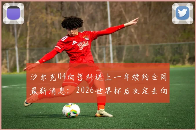 沙尔克04向哲科送上一年续约合同最新消息：2026世界杯后决定去向，合同细节与球员考量分析