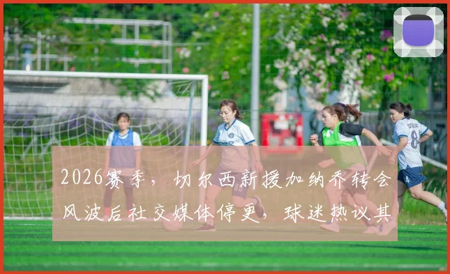 2026赛季,切尔西新援加纳乔转会风波后社交媒体停更,球迷热议其球场外动态与未来前景