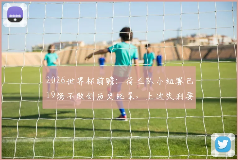 2026世界杯前瞻：荷兰队小组赛已19场不败创历史纪录，上次失利要追溯到94年，橙衣军团能延续神话吗？
