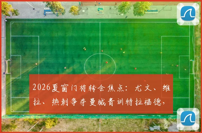 2026夏窗门将转会焦点:尤文、维拉、热刺争夺曼城青训特拉福德,三方优劣与球员前景深度解读