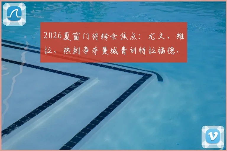 2026夏窗门将转会焦点:尤文、维拉、热刺争夺曼城青训特拉福德,三方优劣与球员前景深度解读