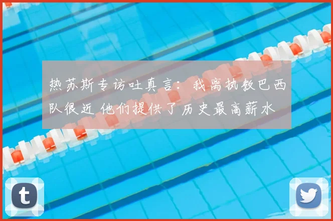 热苏斯专访吐真言:我离执教巴西队很近 他们提供了历史最高薪水