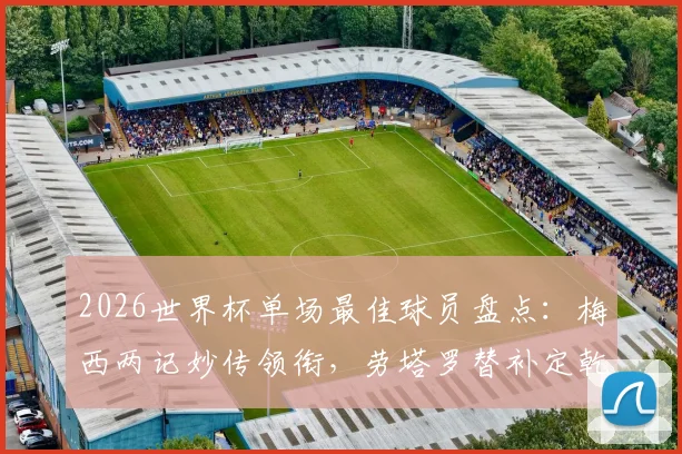 2026世界杯单场最佳球员盘点：梅西两记妙传领衔，劳塔罗替补定乾坤，恩佐关键球解析