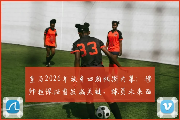 皇马2026年放弃回购帕斯内幕：穆帅拒保证首发成关键，球员未来面临新抉择