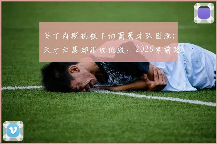 马丁内斯执教下的葡萄牙队困境：天才云集却进攻低效，2026年前路在何方？