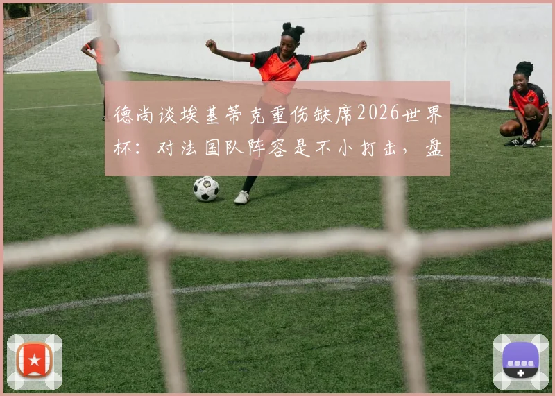 德尚谈埃基蒂克重伤缺席2026世界杯：对法国队阵容是不小打击，盘点潜在替代人选