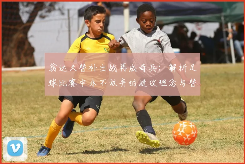 翁达夫替补出战再成奇兵：解析足球比赛中永不放弃的进攻理念与替补价值
