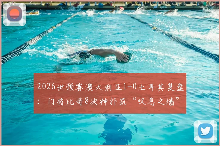 2026世预赛澳大利亚1-0土耳其复盘：门将比奇8次神扑筑“叹息之墙”，解析土耳其群星哑火根源