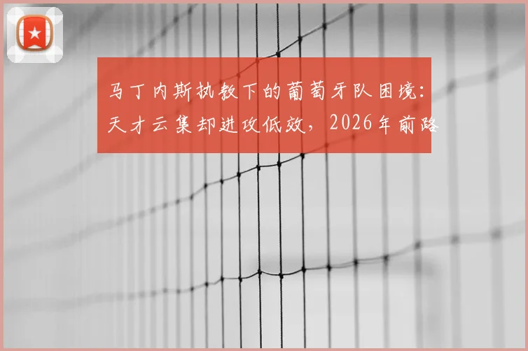 马丁内斯执教下的葡萄牙队困境：天才云集却进攻低效，2026年前路在何方？