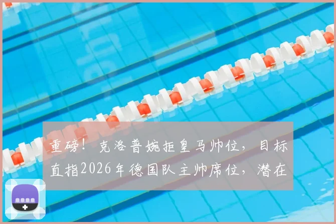 重磅！克洛普婉拒皇马帅位，目标直指2026年德国队主帅席位，潜在继任者分析