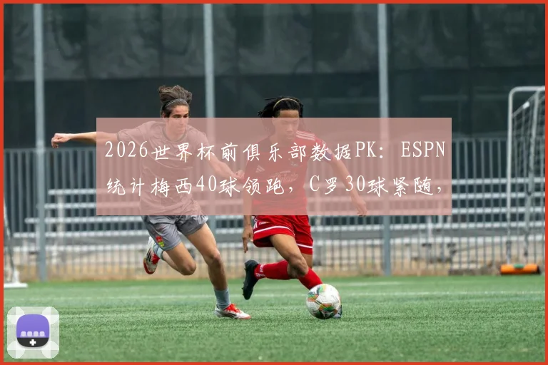 2026世界杯前俱乐部数据PK：ESPN统计梅西40球领跑，C罗30球紧随，谁的效率更高？