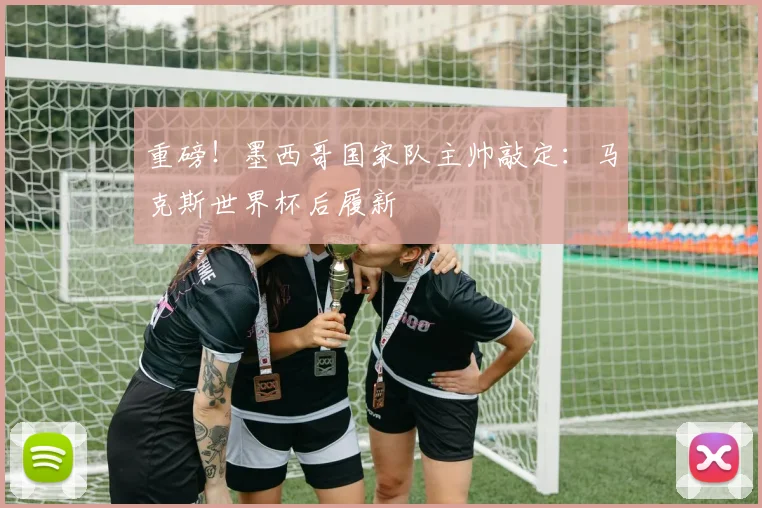 重磅！墨西哥国家队主帅敲定：马克斯世界杯后履新