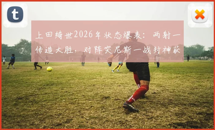 上田绮世2026年状态爆表：两射一传造大胜，对阵突尼斯一战封神获评最佳球员