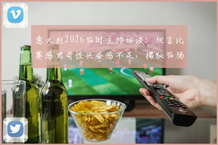 意大利2026临时主帅访谈：坦言比赛感觉奇怪兴奋感不足，揭秘临场指挥真实心路历程
