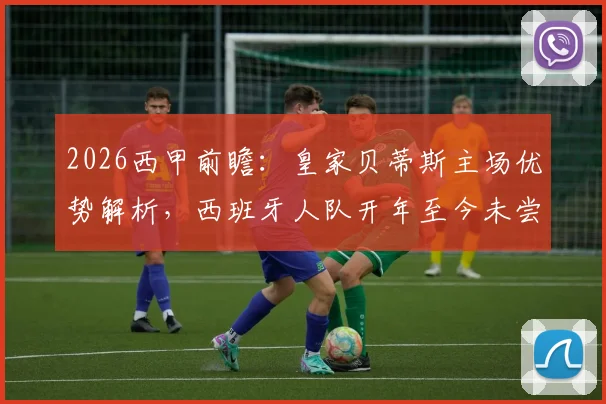 2026西甲前瞻：皇家贝蒂斯主场优势解析，西班牙人队开年至今未尝胜绩的背后困局
