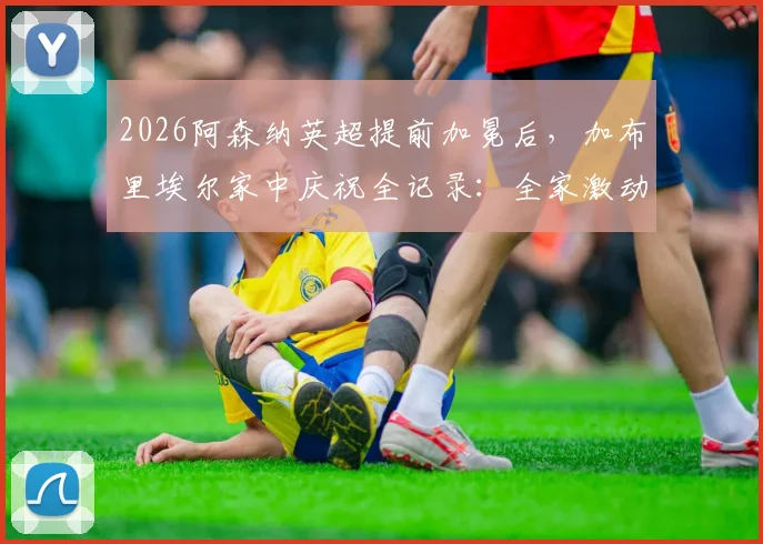 2026阿森纳英超提前加冕后，加布里埃尔家中庆祝全记录：全家激动落泪视频引发热议