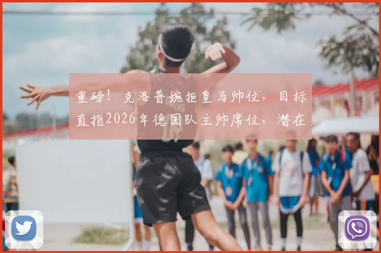 重磅！克洛普婉拒皇马帅位，目标直指2026年德国队主帅席位，潜在继任者分析