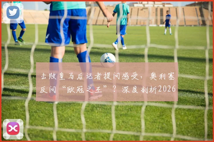 击败皇马后记者提问感受，奥利塞反问“欧冠之王”？深度剖析2026年这场爆冷与球员心态