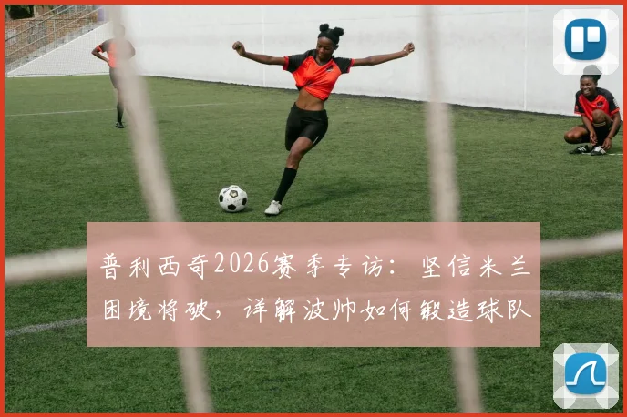 普利西奇2026赛季专访：坚信米兰困境将破，详解波帅如何锻造球队战强敌之魂