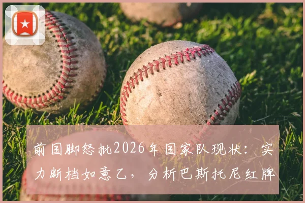 前国脚怒批2026年国家队现状：实力断档如意乙，分析巴斯托尼红牌如何葬送关键战局