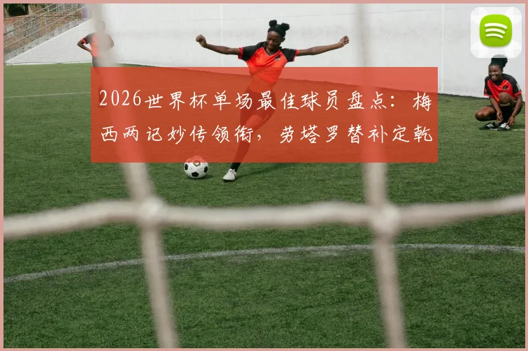 2026世界杯单场最佳球员盘点：梅西两记妙传领衔，劳塔罗替补定乾坤，恩佐关键球解析
