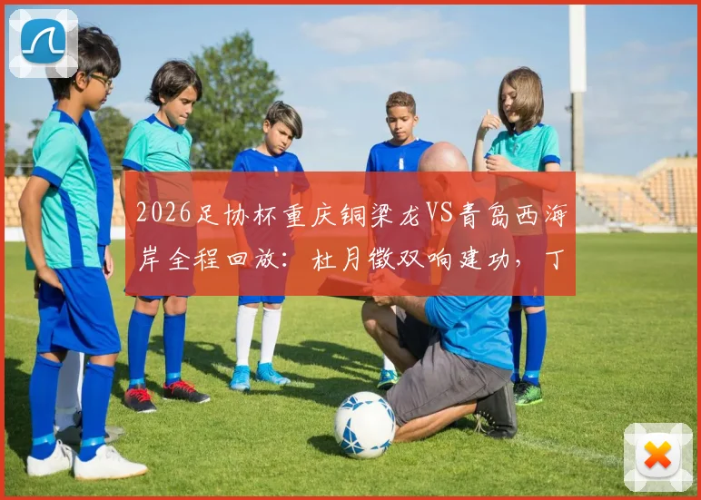 2026足协杯重庆铜梁龙VS青岛西海岸全程回放：杜月徵双响建功，丁海峰染红成转折