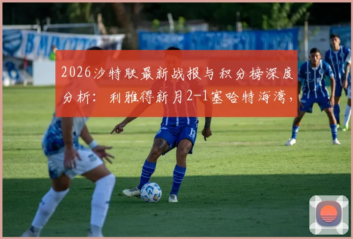 2026沙特联最新战报与积分榜深度分析：利雅得新月2-1塞哈特海湾，米林科维奇、曼达什建功，附全场录像回看链接
