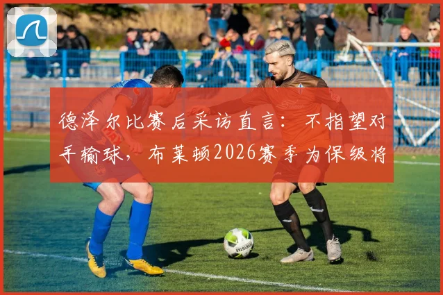 德泽尔比赛后采访直言：不指望对手输球，布莱顿2026赛季为保级将全力争胜，附英超保级形势深度解读