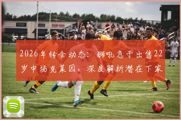2026年转会动态：狮吼急于出售22岁中场克莱因，深度解析潜在下家、技术特点与身价预估