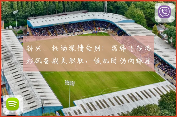 孙兴慜机场深情告别:离韩飞往洛杉矶备战美职联,候机时仍向球迷鞠躬致谢(2026最新动态)