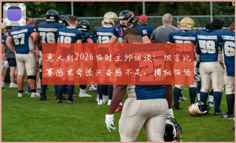 意大利2026临时主帅访谈：坦言比赛感觉奇怪兴奋感不足，揭秘临场指挥真实心路历程