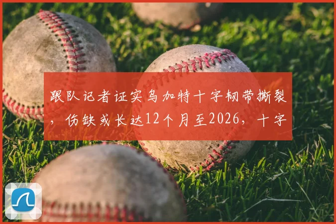 跟队记者证实乌加特十字韧带撕裂，伤缺或长达12个月至2026，十字韧带撕裂对足球运动员职业生涯影响深度剖析