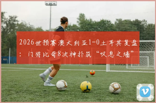 2026世预赛澳大利亚1-0土耳其复盘：门将比奇8次神扑筑“叹息之墙”，解析土耳其群星哑火根源