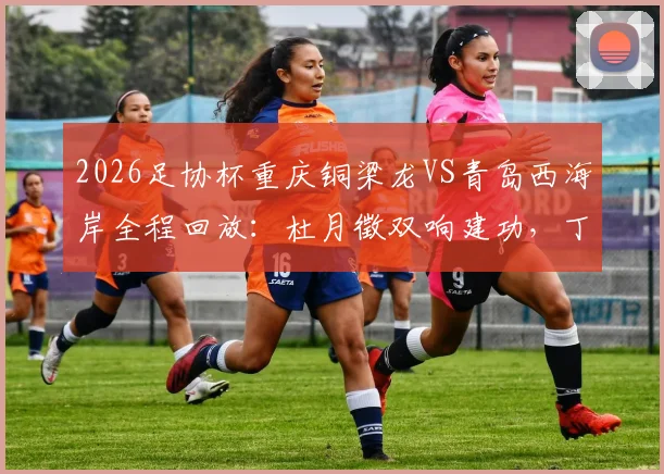 2026足协杯重庆铜梁龙VS青岛西海岸全程回放：杜月徵双响建功，丁海峰染红成转折