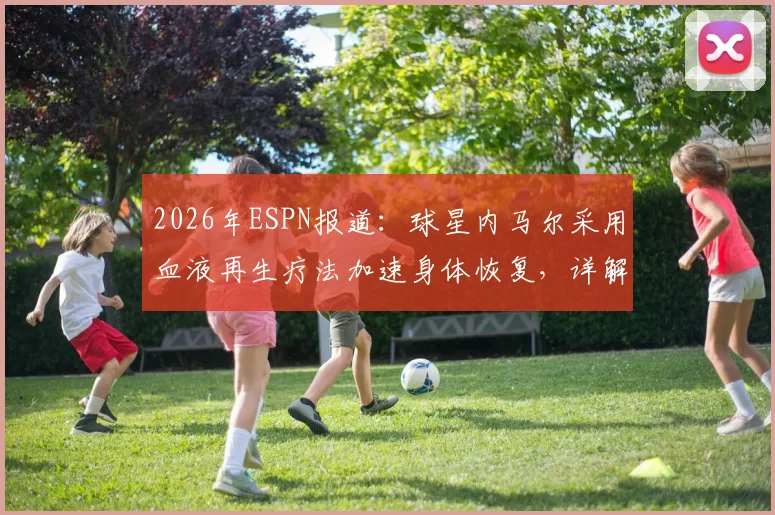 2026年ESPN报道：球星内马尔采用血液再生疗法加速身体恢复，详解职业运动员前沿治疗手段