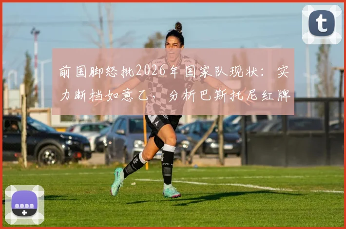 前国脚怒批2026年国家队现状：实力断档如意乙，分析巴斯托尼红牌如何葬送关键战局