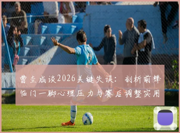 曹圭成谈2026关键失误：剖析前锋临门一脚心理压力与赛后调整实用指南