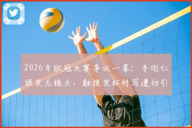 2026年欧冠决赛争议一幕:李刚仁颁奖无镜头,触摸奖杯特写遭切引球迷热议