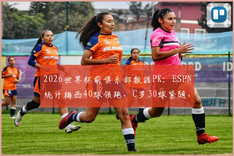 2026世界杯前俱乐部数据PK：ESPN统计梅西40球领跑，C罗30球紧随，谁的效率更高？