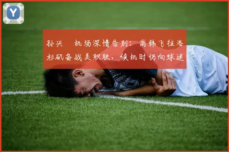 孙兴慜机场深情告别:离韩飞往洛杉矶备战美职联,候机时仍向球迷鞠躬致谢(2026最新动态)