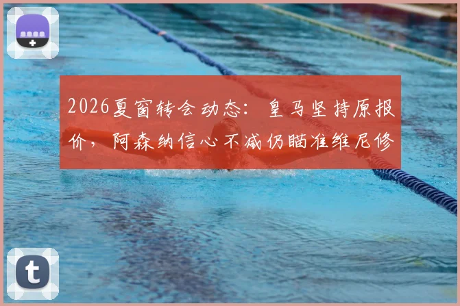 2026夏窗转会动态：皇马坚持原报价，阿森纳信心不减仍瞄准维尼修斯，交易可能性深度探讨
