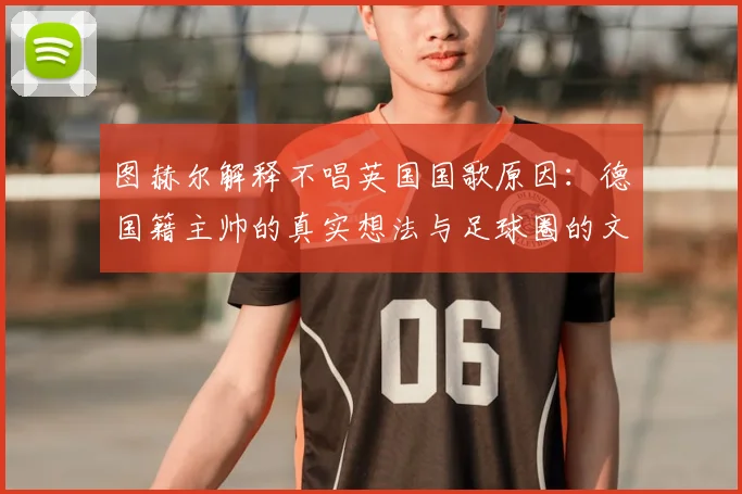 图赫尔解释不唱英国国歌原因：德国籍主帅的真实想法与足球圈的文化冲突
